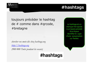 #hashtags


toujours précéder le hashtag
de # comme dans #qrcode,                      Le hashtag est un
                                             mot que l’on ajoute
#bretagne                                    à un tweet précédé
                                                 d’un # pour
                                              identifier le sujet
                                             d’une conversation
                                                 sur Twitter.
chercher vos mots-clés chez hashtags.org
http://hashtags.org
(900 000 Twits pendant les oscars)
 