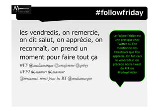 #followfriday

les vendredis, on remercie,                      Le Follow Friday est
on dit salut, on apprécie, on                     une pratique chez
                                                    Twitter où l’on
reconnaît, on prend un                             mentionne des
                                                 tweeteurs que l’on
moment pour faire tout ça                       apprécie. On fait ceci
                                                  le vendredi et on
#FF @mediamarque @amafemme @qrboy               précède notre tweet
                                                      de #FF ou
#FF2 @mamere @masoeur                               #FollowFriday
@mesamies, merci pour les RT @mediamarque
 