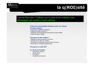 la q|ROI|sité

L’art de Recruter / Fidéliser sur le web et les mobiles pour
développer ses ventes à coût maîtrisé

             Créez une conversation positive entre vos clients
             et votre marque :
             • Enrichissez l’expérience utilisateur ;
             • Utilisez les leviers du web 2.0 ;
             • Faites des communautés des partenaires incontournables
             • Identité visuelle et digital.

             Pourquoi un site mobile ?
             • Adaptez le contenu proposé au terminal ;
             • Apportez de la valeur en mobilité ;
             • Favorisez la convergence avec les réseaux sociaux ;
             • Renouvelez le message régulièrement.

             Pourquoi un code 2D?
             La clé de la réussite :
             •   Informations produits
             •   Alertes promo
             •   Avis clients
             •   Conditions de livraisons
 