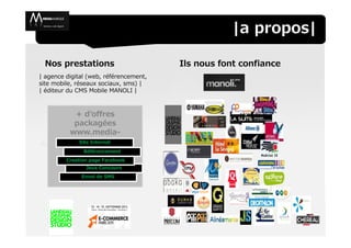 |a propos|

  Nos prestations                       Ils nous font confiance
| agence digital (web, référencement,
site mobile, réseaux sociaux, sms) |
| éditeur du CMS Mobile MANOLI |



           + d’offres
           packagées
          www.media-
          marque.com
            Site Internet
               Référencement
         Creation page Facebook
                Jeux Concours
              Envoi de SMS
 