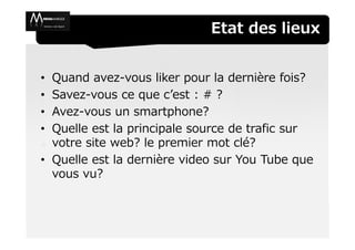 Etat des lieux


• Quand avez-vous liker pour la dernière fois?
• Savez-vous ce que c’est : # ?
• Avez-vous un smartphone?
• Quelle est la principale source de trafic sur
  votre site web? le premier mot clé?
• Quelle est la dernière video sur You Tube que
  vous vu?
 