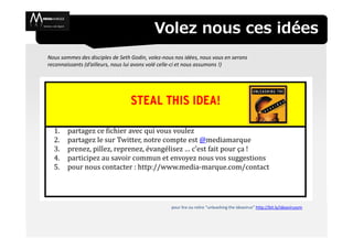 Volez nous ces idées
Nous sommes des disciples de Seth Godin, volez-nous nos idées, nous vous en serons
reconnaissants (d’ailleurs, nous lui avons volé celle-ci et nous assumons !)




  1.    partagez ce fichier avec qui vous voulez
  2.    partagez le sur Twitter, notre compte est @mediamarque
  3.    prenez, pillez, reprenez, évangélisez … c’est fait pour ça !
  4.    participez au savoir commun et envoyez nous vos suggestions
  5.    pour nous contacter : http://www.media-marque.com/contact




                                                  pour lire ou relire “unleashing the ideavirus” http://bit.ly/ideavirusvm
 