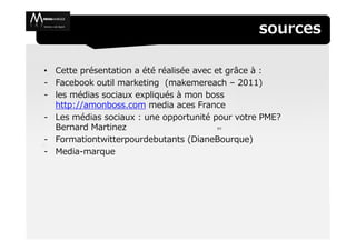 sources

• Cette présentation a été réalisée avec et grâce à :
- Facebook outil marketing (makemereach – 2011)
- les médias sociaux expliqués à mon boss
  http://amonboss.com media aces France
- Les médias sociaux : une opportunité pour votre PME?
  Bernard Martinez                        (cc


- Formationtwitterpourdebutants (DianeBourque)
- Media-marque
 