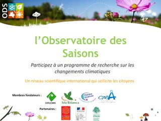 l’Observatoire des
                    Saisons
            Participez à un programme de recherche sur les
                       changements climatiques
        Un réseau scientifique international qui sollicite les citoyens


Membres fondateurs :

                       CEFE/CNRS

                  Partenaires :
 