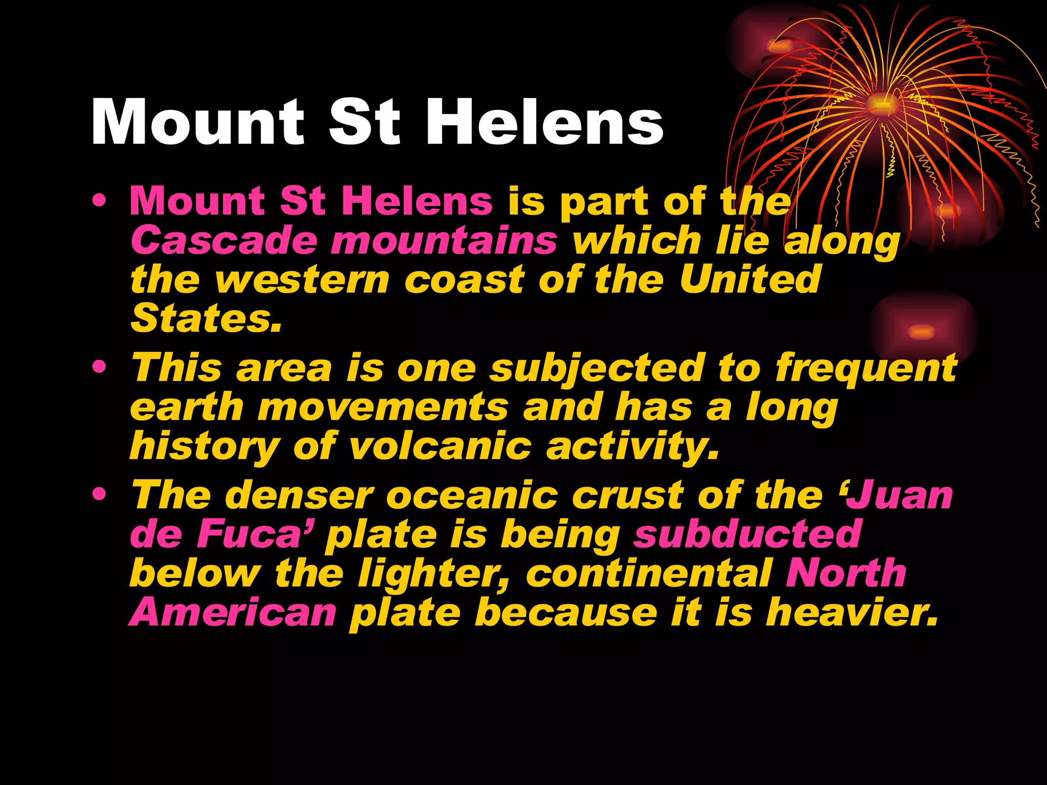 Mount St Helens Mount St Helens is part of t he Cascade mountains which lie along the western coast of the United States. This area is one subjected to frequent earth movements and has a long history of volcanic activity. The denser oceanic crust of the ‘ Juan de Fuca’ plate is being subducted below the lighter, continental North American plate because it is heavier.