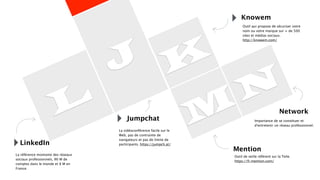 L
J K
M
N
Jumpchat
LinkedIn
La référence montante des réseaux
sociaux professionnels, 90 M de
comptes dans le monde et 8 M en
France.
Knowem
Network
Mention
Importance de se constituer et
d’entretenir un réseau professionnel.
Outil de veille référent sur la Toile.
https://fr.mention.com/
La vidéoconférence facile sur le
Web, pas de contrainte de
navigateurs et pas de limite de
participants. https://jumpch.at/
Outil qui propose de sécuriser votre
nom ou votre marque sur + de 500
sites et médias sociaux.
http://knowem.com/
 