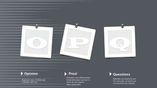 O Q
Opinion
Exprimez-vous, n’hésitez pas
à donner votre avis.
Prezi Questions
Présentez-vous différemment,
l’originalité passe aussi par la
forme de vos supports.
http://prezi.com/
Répondez aux questions que
l'on vous pose, ne laissez pas
une personne sans réponse.
P
 