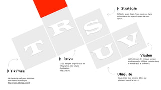 T
R S
U
V
Re.vu
Le CV en ligne original tout en
infographie, très simple
d’utilisation.
http://re.vu/
Tiki’mee
La signature mail pour optimiser
son identité numérique.
http://www.tikimee.com/fr
Stratégie
Réﬂéchir avant d’agir, ﬁxez-vous une ligne
éditoriale et des objectifs avant de vous
lancer.
Viadeo
Ubiquité
Le Challenger des réseaux sociaux
professionnels, 60 M de comptes dans
le monde et 5 M en France.
Vous devez faire en sorte d’être sur
plusieurs lieux à la fois :-)
 