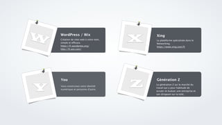 W Création de sites web à votre nom,
simple et efficace.
https://fr.wordpress.org/ 
http://fr.wix.com/ 
WordPress / Wix
La plateforme spécialisée dans le
Networking.
https://www.xing.com/fr
Xing
Vous construisez votre identité
numérique et personne d’autre.
You
La génération Z sur le marché du
travail qui a pour habitude de
scruter et évaluer une entreprise et
son dirigeant sur la toile.
Génération Z
X
Y Z
 