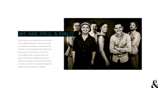 WE ARE PAUL & MALO
Paul & Malo est un collectif de communicants
et de créatifs rassemblés autour d’un métier :
la production de contenus “conversationnels”.
Derrière ce mot s’organisent des réﬂexions et
des actions qui ont pour but d’initier des
conversations entre un annonceur et son
public. Notre ADN : ﬂexibilité et capacité à
détecter et anticiper les nouvelles tendances.
La force du collectif : la complémentarité des
expertises et la maitrise des budgets.
 