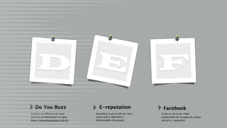 D E F
Do You Buzz
Création et diffusion de votre
parcours professionnel en ligne.
https://www.doyoubuzz.com/fr/
E-reputation Facebook
Surveillez ce qui se dit sur vous,
soyez prêt à répondre à
d’éventuelles remarques.
To be or not to be ? Bien
comprendre les rouages du réseau
social le + populaire.
 