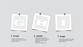 G H I
Google
Google est et restera pour un
moment le maître du jeu en matière
de référencement.
Handle Image
Organisez votre quotidien et
synchronisez vos mails, tâches et
rdv dans une seule et même
application.
http://www.handle.com/
Construisez et soignez votre image,
importance du graphisme et des
photos utilisées.
 