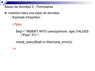 Bases de données 2 - Formulaires Insertion dans une base de données Exemple d'insertion : < ?php   $sql = ''INSERT INTO users(prenom, age) VALUES  ('Paul', 51) '';   mysql_query($sql) or die(mysql_error());   ?> 