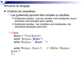 Structure du langage Chaînes de caractères : Les guillemets peuvent être simples ou doubles. Guillemets simples : aucune variable n'est remplacée, aucun caractère n'est échappé (plus rapide) Guillemets doubles : les variables sont remplacées, les caractères échappés (plus lent) <?php   $nom  =  ''Ford Escort'' ;   echo  ''Bonjour,  $nom  !'' ;   echo  'Bonjour, '  .  $nom  .  ' !' ;   echo  'Bonjour, $nom !' ;  //  Affiche ''Bonjour, $nom !'' ?> 