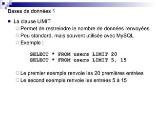Bases de données 1 La clause LIMIT Permet de restreindre le nombre de données renvoyées Peu standard, mais souvent utilisée avec MySQL Exemple :   SELECT * FROM users LIMIT 20   SELECT * FROM users LIMIT 5, 15 Le premier exemple renvoie les 20 premières entrées Le second exemple renvoie les entrées 5 à 15 