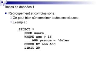 Bases de données 1 Regroupement et combinaisons On peut bien sûr combiner toutes ces clauses Exemple :   SELECT *   FROM users   WHERE age > 16   AND prenom = 'Jules'   ORDER BY nom ASC   LIMIT 20 
