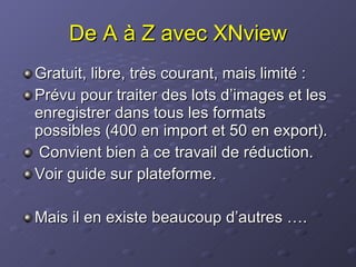 De A à Z avec XNview Gratuit, libre, très courant, mais limité : Prévu pour traiter des lots d’images et les enregistrer dans tous les formats possibles (400 en import et 50 en export).  Convient bien à ce travail de réduction. Voir guide sur plateforme.  Mais il en existe beaucoup d’autres …. 