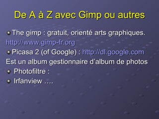 De A à Z avec Gimp ou autres The gimp : gratuit, orienté arts graphiques. http:// www.gimp-fr.org Picasa 2 (of Google) :  http://dl.google.com Est un album gestionnaire d’album de photos Photofiltre : Irfanview ….  