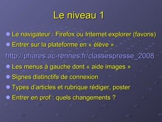 Le niveau 1 Le navigateur : Firefox ou Internet explorer (favoris) Entrer sur la plateforme en « élève » http:// phares.ac-rennes.fr /classespresse_2008 Les menus à gauche dont « aide images » Signes distinctifs de connexion Types d’articles et rubrique rédiger, poster Entrer en prof : quels changements ? 