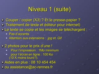 Niveau 1 (suite) Couper / copier (X3) ? Et le presse-papier ? Traitement de texte et éditeur pour internet) Le texte se copie et les images se téléchargent : Pas d’accents Attention aux extensions : .jpg et .Gif 2 photos pour le prix d’une !  Pour l’impression : 1Mo minimum pour l’écran en ligne : 100 Ko  (10 X moins lourd !). Aides en plus : 08 10 454 454  ou assistance@ac-rennes.fr 
