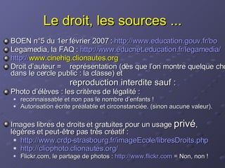 Le droit, les sources ... BOEN n°5 du 1er février 2007 :  http:// www.education.gouv.fr / bo Legamedia, la FAQ :  http:// www.educnet.education.fr / legamedia / http:// www.cinehig.clionautes.org   Droit d’auteur =  représentation (dès que l’on montre quelque chose dans le cercle public : la classe) et  reproduction interdite sauf : Photo d’élèves : les critères de légalité :  reconnaissable et non pas le nombre d’enfants ! Autorisation écrite préalable et circonstanciée. (sinon aucune valeur). Images libres de droits et gratuites pour un usage  privé ,  légères et peut-être pas très créatif : http:// www.crdp-strasbourg.fr / imageEcole / libresDroits.php http:// cliophoto.clionautes.org /   Flickr.com, le partage de photos :  http://www.flickr.com  = Non, non ! 