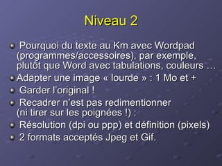 Niveau 2 Pourquoi du texte au Km avec Wordpad (programmes/accessoires), par exemple, plutôt que Word avec tabulations, couleurs … Adapter une image « lourde » : 1 Mo et + Garder l’original ! Recadrer n’est pas redimentionner  (ni tirer sur les poignées !) :  Résolution (dpi ou ppp) et définition (pixels) 2 formats acceptés Jpeg et Gif. 