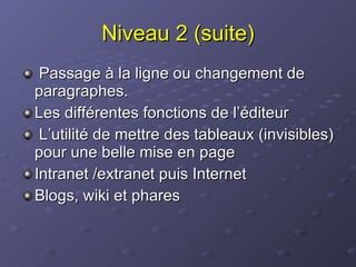 Niveau 2 (suite) Passage à la ligne ou changement de paragraphes. Les différentes fonctions de l’éditeur L’utilité de mettre des tableaux (invisibles) pour une belle mise en page Intranet /extranet puis Internet Blogs, wiki et phares 