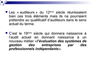  Les « auditeurs » du 12ème
siècle réunissaient
bien ces trois éléments mais ils ne pourraient
prétendre au qualificatif d’auditeurs dans le sens
actuel du terme.
 C’est le 19ème
siècle qui donnera naissance à
l’audit actuel en donnant naissance à un
nouveau métier «l’évaluation des systèmes de
gestion des entreprises par des
professionnels indépendants».
 