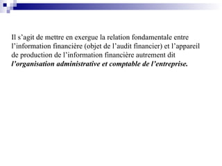 Il s’agit de mettre en exergue la relation fondamentale entre
l’information financière (objet de l’audit financier) et l’appareil
de production de l’information financière autrement dit
l’organisation administrative et comptable de l’entreprise.
 