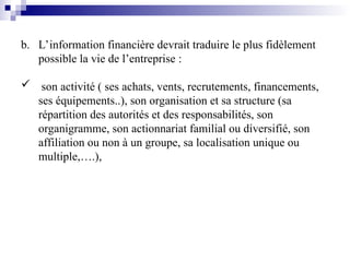 b. L’information financière devrait traduire le plus fidèlement
possible la vie de l’entreprise :
 son activité ( ses achats, vents, recrutements, financements,
ses équipements..), son organisation et sa structure (sa
répartition des autorités et des responsabilités, son
organigramme, son actionnariat familial ou diversifié, son
affiliation ou non à un groupe, sa localisation unique ou
multiple,….),
 