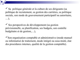  Sa politique générale et la culture de ses dirigeants (sa
politique de recrutement, sa gestion des carrières, sa politique
sociale, son mode de gouvernement participatif ou autoritaire,
…),
 Ses perspectives de développement (sa gestion
prévisionnelle, sa planification, ses budgets, son contrôle
budgétaire et de gestion,…),
Son organisation comptable et administrative (mode manuel
ou informatisé de traitement, mode intégré ou sous-traité, état
des procédures internes, qualité de la gestion comptable).
 