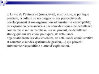 c. La vie de l’entreprise (son activité, sa structure, sa politique
générale, la culture de ses dirigeants, ses perspectives de
développement et son organisation administrative et comptable)
est exposée en permanence à une série de risques (de défaillance
commerciale sur un marché ou sur un produit, de défaillance
stratégique sur des choix politiques, de défaillance
organisationnelle sur des structures, de défaillance administrative
et comptable sur des systèmes de gestion,…) qui peuvent
entraîner le risque ultime d’arrêt d’exploitation.
 