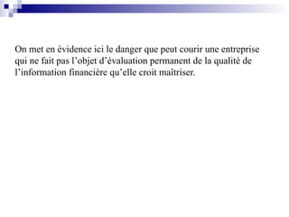 On met en évidence ici le danger que peut courir une entreprise
qui ne fait pas l’objet d’évaluation permanent de la qualité de
l’information financière qu’elle croit maîtriser.
 