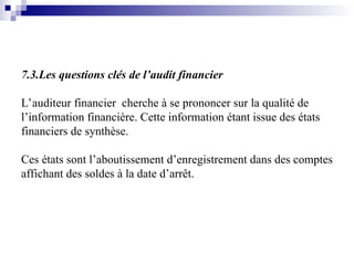 7.3.Les questions clés de l’audit financier
L’auditeur financier cherche à se prononcer sur la qualité de
l’information financière. Cette information étant issue des états
financiers de synthèse.
Ces états sont l’aboutissement d’enregistrement dans des comptes
affichant des soldes à la date d’arrêt.
 