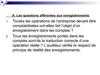 A. Les questions afférentes aux enregistrements
1. Toutes les opérations de l’entreprise devant être
comptabilisées ont-elles fait l’objet d’un
enregistrement dans les comptes ?
2. Tous les enregistrements portés dans les
comptes sont-ils la traduction correcte d’une
opération réelle ? L’auditeur vérifie le respect de
principe de réalité des enregistrements.
 