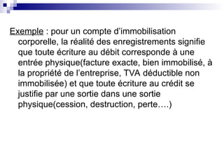 Exemple : pour un compte d’immobilisation
corporelle, la réalité des enregistrements signifie
que toute écriture au débit corresponde à une
entrée physique(facture exacte, bien immobilisé, à
la propriété de l’entreprise, TVA déductible non
immobilisée) et que toute écriture au crédit se
justifie par une sortie dans une sortie
physique(cession, destruction, perte….)
 