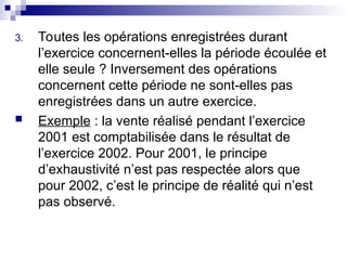 3. Toutes les opérations enregistrées durant
l’exercice concernent-elles la période écoulée et
elle seule ? Inversement des opérations
concernent cette période ne sont-elles pas
enregistrées dans un autre exercice.
 Exemple : la vente réalisé pendant l’exercice
2001 est comptabilisée dans le résultat de
l’exercice 2002. Pour 2001, le principe
d’exhaustivité n’est pas respectée alors que
pour 2002, c’est le principe de réalité qui n’est
pas observé.
 