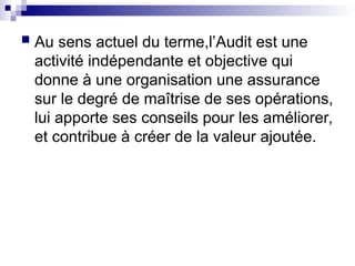  Au sens actuel du terme,l’Audit est une
activité indépendante et objective qui
donne à une organisation une assurance
sur le degré de maîtrise de ses opérations,
lui apporte ses conseils pour les améliorer,
et contribue à créer de la valeur ajoutée.
 
