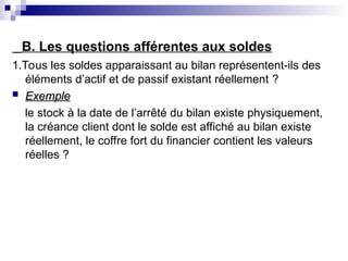 B. Les questions afférentes aux soldes
1.Tous les soldes apparaissant au bilan représentent-ils des
éléments d’actif et de passif existant réellement ?
 Exemple
Exemple
le stock à la date de l’arrêté du bilan existe physiquement,
la créance client dont le solde est affiché au bilan existe
réellement, le coffre fort du financier contient les valeurs
réelles ?
 