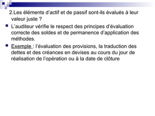 2.Les éléments d’actif et de passif sont-ils évalués à leur
valeur juste ?
 L’auditeur vérifie le respect des principes d’évaluation
correcte des soldes et de permanence d’application des
méthodes.
 Exemple : l’évaluation des provisions, la traduction des
dettes et des créances en devises au cours du jour de
réalisation de l’opération ou à la date de clôture
 