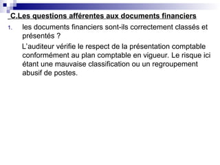 C.Les questions afférentes aux documents financiers
1. les documents financiers sont-ils correctement classés et
présentés ?
L’auditeur vérifie le respect de la présentation comptable
conformément au plan comptable en vigueur. Le risque ici
étant une mauvaise classification ou un regroupement
abusif de postes.
 