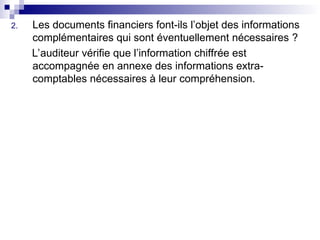 2. Les documents financiers font-ils l’objet des informations
complémentaires qui sont éventuellement nécessaires ?
L’auditeur vérifie que l’information chiffrée est
accompagnée en annexe des informations extra-
comptables nécessaires à leur compréhension.
 