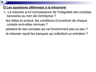 D.Les questions afférentes à la trésorerie
1.- Le trésorier a-t-il connaissance de l’intégralité des comptes
bancaires au nom de l’entreprise ?
-les dates et surtout, les conditions d’ouverture de chaque
compte sont-elles connues ?
-existent-ils des comptes qui ne fonctionnent pas ou peu ?
-le trésorier reçoit les banques qui sollicitent un entretien ?
 