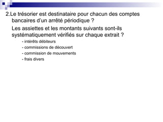 2.Le trésorier est destinataire pour chacun des comptes
bancaires d’un arrêté périodique ?
Les assiettes et les montants suivants sont-ils
systématiquement vérifiés sur chaque extrait ?
- intérêts débiteurs
- commissions de découvert
- commission de mouvements
- frais divers
 