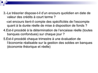 3.-Le trésorier dispose-t-il d’un encours quotidien en date de
valeur des crédits à court terme ?
-cet encours tient-il compte des spécificités de l’escompte
quant à la durée réelle de mise à disposition de fonds ?
4.Est-il procédé à la détermination de l’encaisse réelle (toutes
banques confondues) sur chaque jour ?
5.Est-il procédé chaque trimestre à une évaluation de
l’économie réalisable sur la gestion des soldes en banques
(économie théorique et réelle)
 