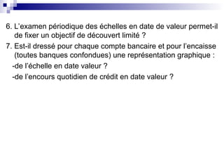 6. L’examen périodique des échelles en date de valeur permet-il
de fixer un objectif de découvert limité ?
7. Est-il dressé pour chaque compte bancaire et pour l’encaisse
(toutes banques confondues) une représentation graphique :
-de l’échelle en date valeur ?
-de l’encours quotidien de crédit en date valeur ?
 