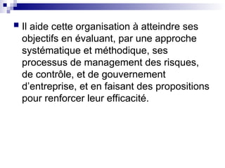  Il aide cette organisation à atteindre ses
objectifs en évaluant, par une approche
systématique et méthodique, ses
processus de management des risques,
de contrôle, et de gouvernement
d’entreprise, et en faisant des propositions
pour renforcer leur efficacité.
 