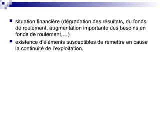  situation financière (dégradation des résultats, du fonds
de roulement, augmentation importante des besoins en
fonds de roulement,…)
 existence d’éléments susceptibles de remettre en cause
la continuité de l’exploitation.
 