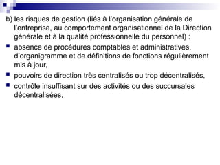 b) les risques de gestion (liés à l’organisation générale de
l’entreprise, au comportement organisationnel de la Direction
générale et à la qualité professionnelle du personnel) :
 absence de procédures comptables et administratives,
d’organigramme et de définitions de fonctions régulièrement
mis à jour,
 pouvoirs de direction très centralisés ou trop décentralisés,
 contrôle insuffisant sur des activités ou des succursales
décentralisées,
 