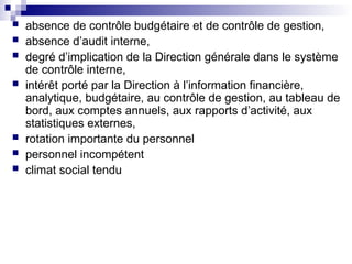  absence de contrôle budgétaire et de contrôle de gestion,
 absence d’audit interne,
 degré d’implication de la Direction générale dans le système
de contrôle interne,
 intérêt porté par la Direction à l’information financière,
analytique, budgétaire, au contrôle de gestion, au tableau de
bord, aux comptes annuels, aux rapports d’activité, aux
statistiques externes,
 rotation importante du personnel
 personnel incompétent
 climat social tendu
 